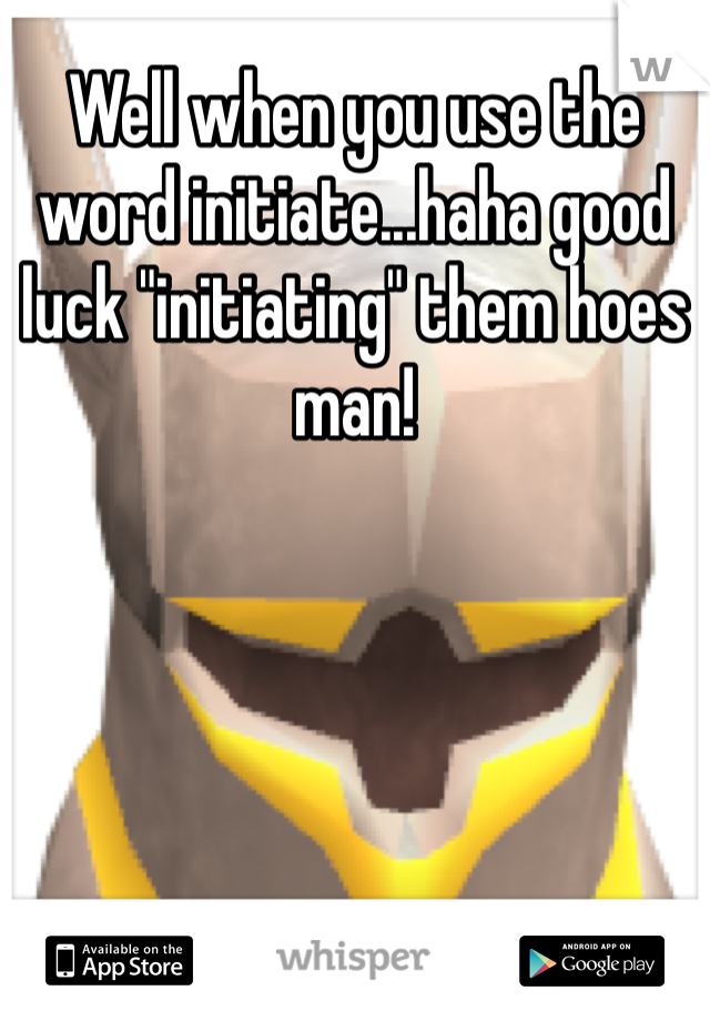 Well when you use the word initiate...haha good luck "initiating" them hoes man!