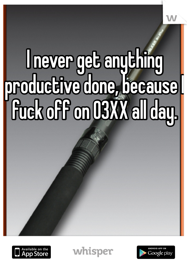 I never get anything productive done, because I fuck off on 03XX all day.