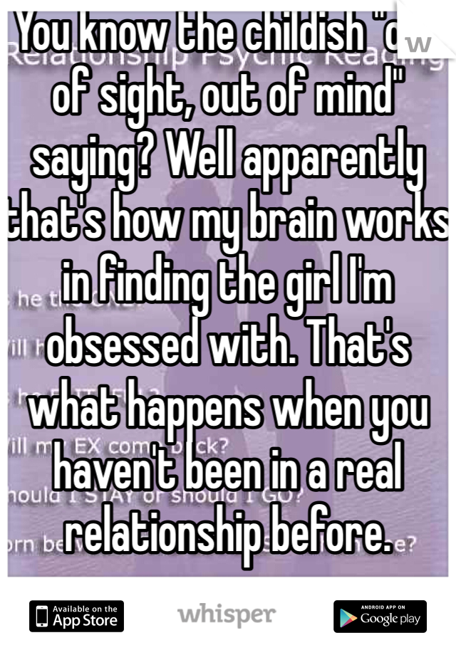 You know the childish "out of sight, out of mind" saying? Well apparently that's how my brain works in finding the girl I'm obsessed with. That's what happens when you haven't been in a real relationship before. 