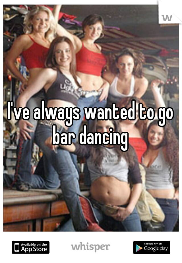 I've always wanted to go bar dancing 