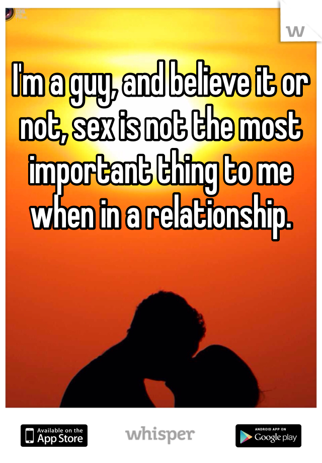 I'm a guy, and believe it or not, sex is not the most important thing to me when in a relationship.