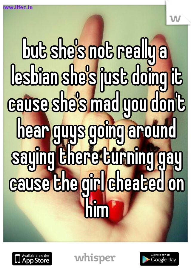 but she's not really a lesbian she's just doing it cause she's mad you don't hear guys going around saying there turning gay cause the girl cheated on him
