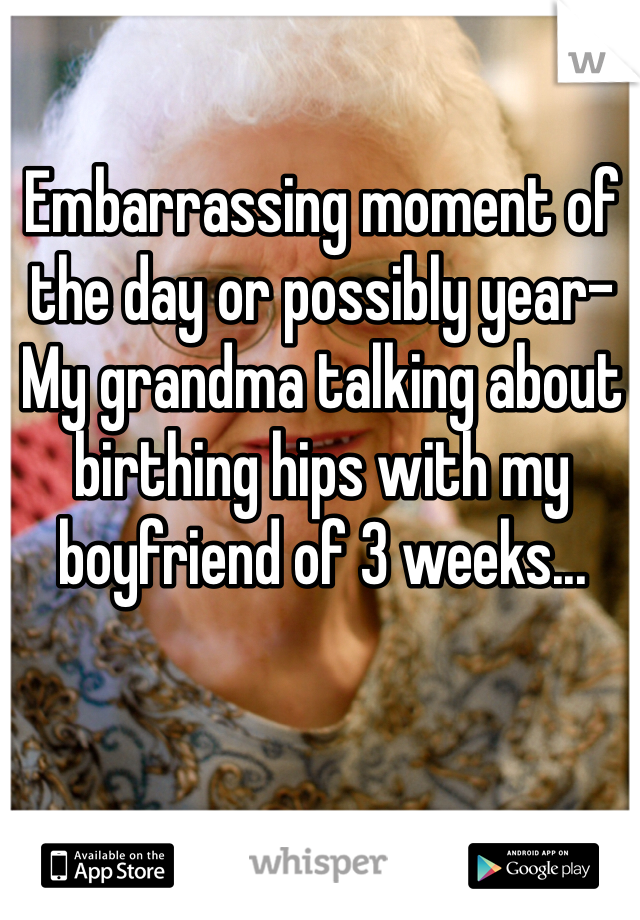 Embarrassing moment of the day or possibly year-
My grandma talking about birthing hips with my boyfriend of 3 weeks... 
