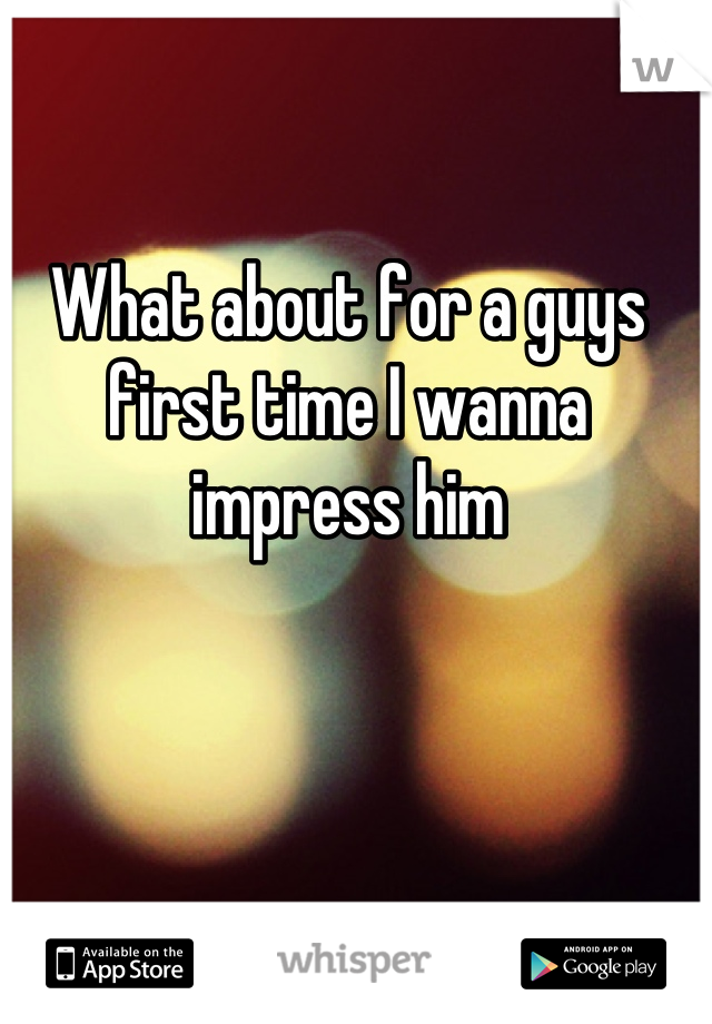 What about for a guys first time I wanna impress him
