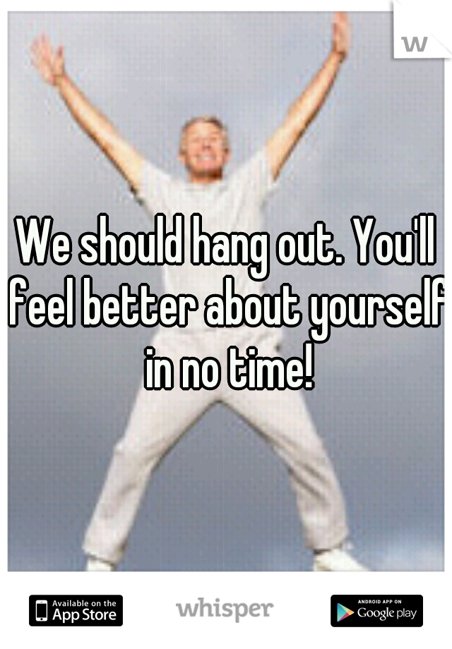 We should hang out. You'll feel better about yourself in no time!
