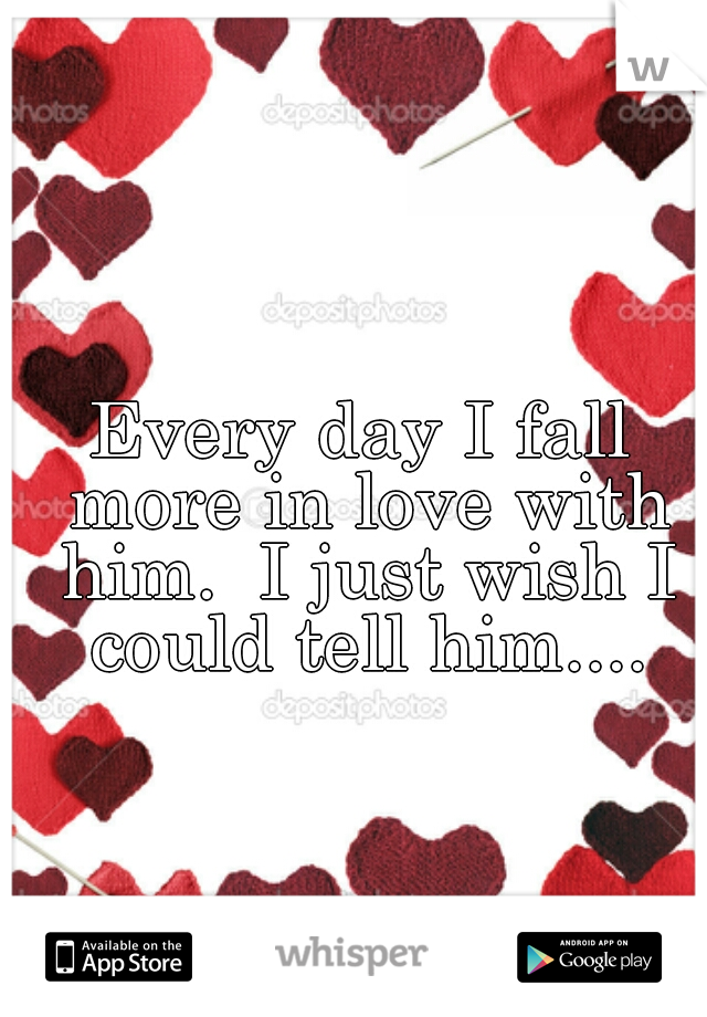 Every day I fall more in love with him.  I just wish I could tell him....