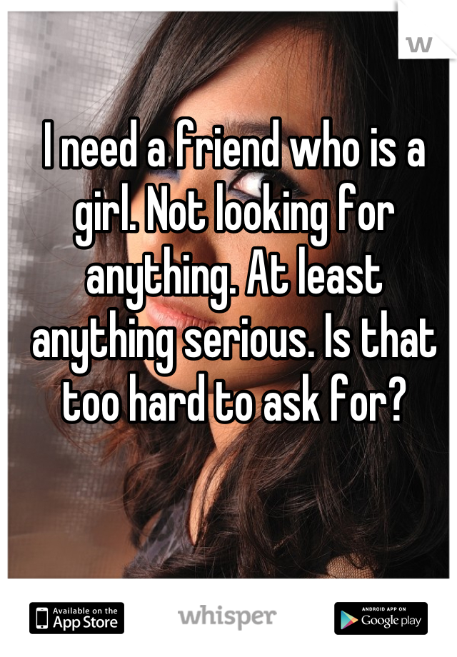 I need a friend who is a girl. Not looking for anything. At least anything serious. Is that too hard to ask for?