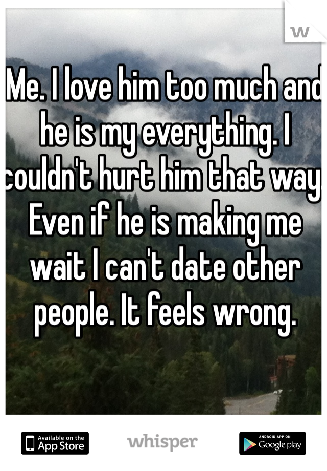 Me. I love him too much and he is my everything. I couldn't hurt him that way.  Even if he is making me wait I can't date other people. It feels wrong.