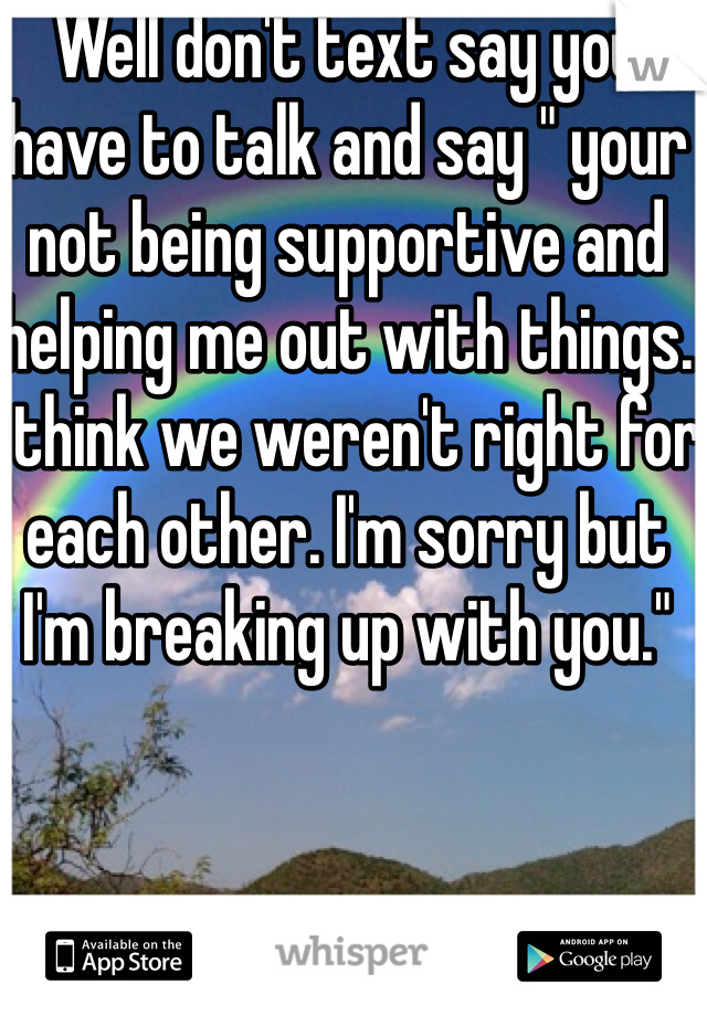 Well don't text say you have to talk and say " your not being supportive and helping me out with things. I think we weren't right for each other. I'm sorry but I'm breaking up with you."

