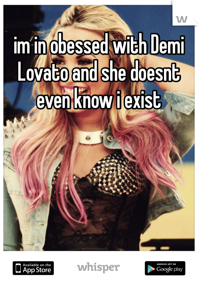 im in obessed with Demi Lovato and she doesnt even know i exist