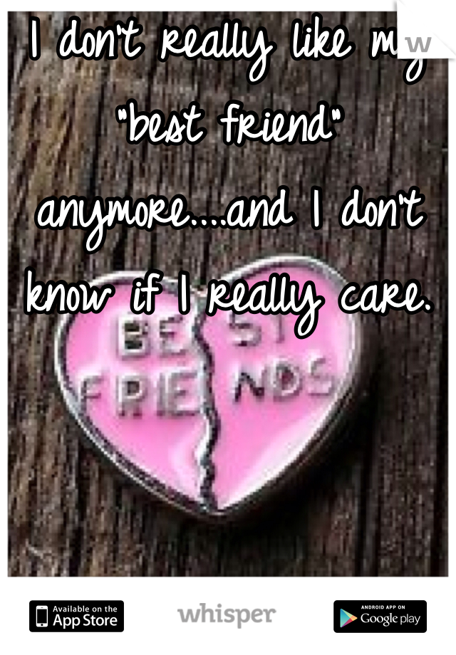 I don't really like my "best friend" anymore....and I don't know if I really care.