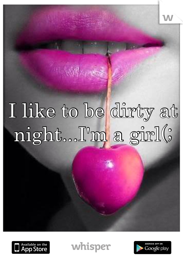 I like to be dirty at night...I'm a girl(;