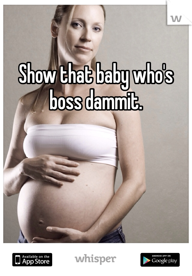 Show that baby who's boss dammit. 