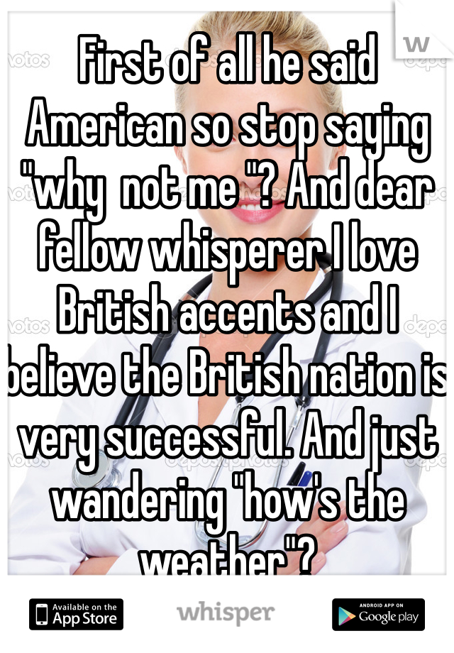 First of all he said American so stop saying "why  not me "? And dear fellow whisperer I love British accents and I believe the British nation is very successful. And just wandering "how's the weather"?