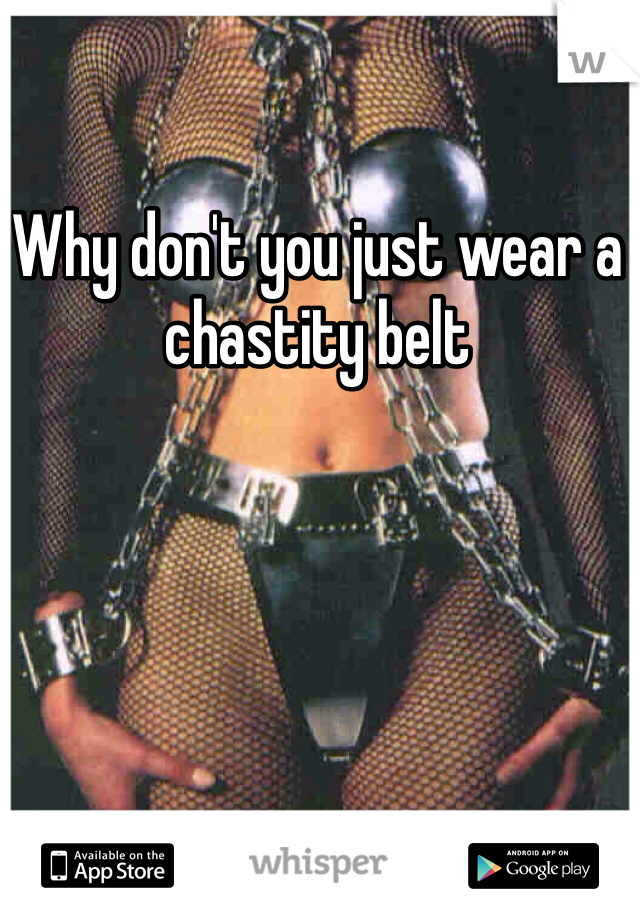 Why don't you just wear a chastity belt