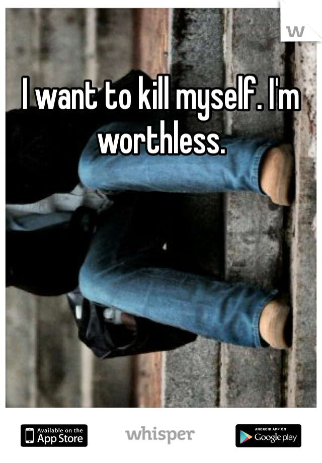 I want to kill myself. I'm worthless.