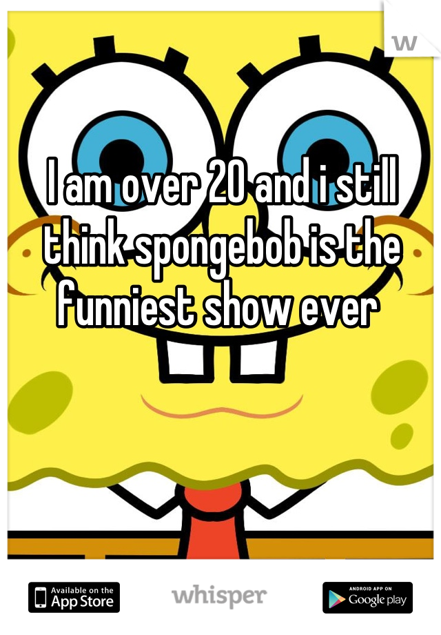 I am over 20 and i still think spongebob is the funniest show ever 