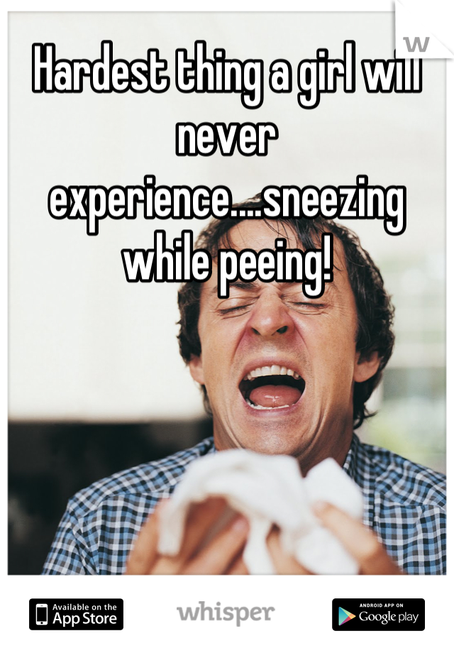 Hardest thing a girl will never experience....sneezing while peeing!