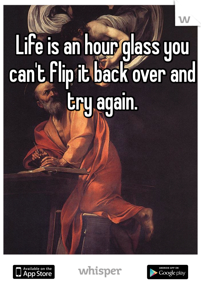 Life is an hour glass you can't flip it back over and try again. 