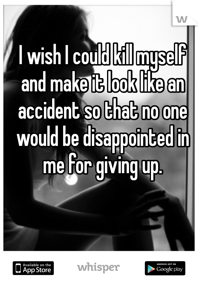 I wish I could kill myself and make it look like an accident so that no one would be disappointed in me for giving up.