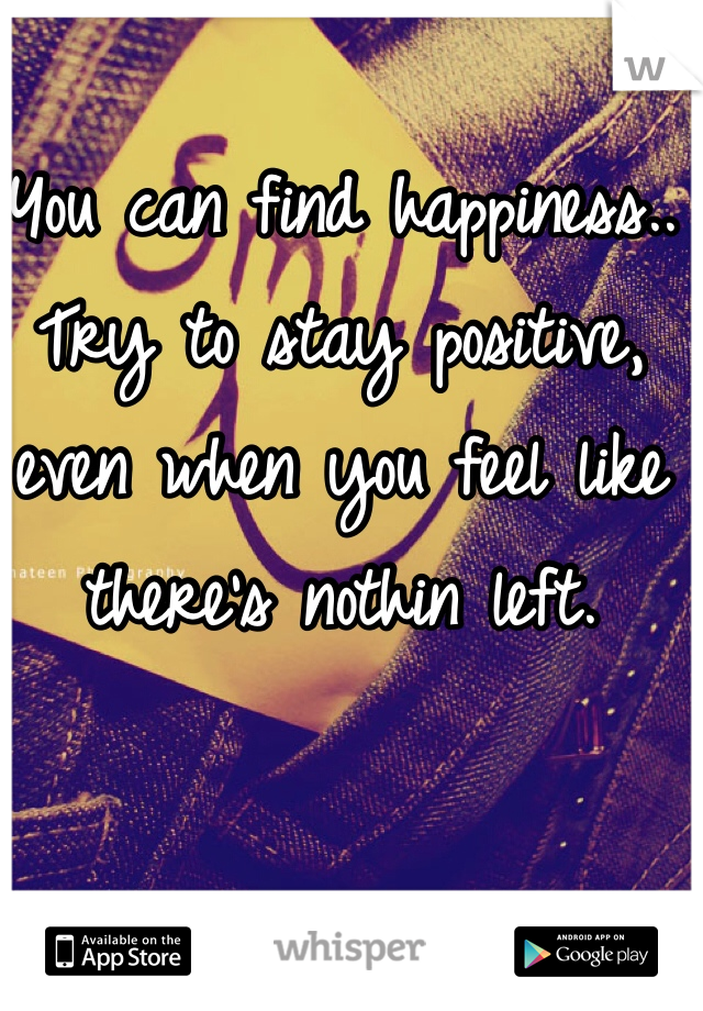 You can find happiness.. Try to stay positive, even when you feel like there's nothin left.