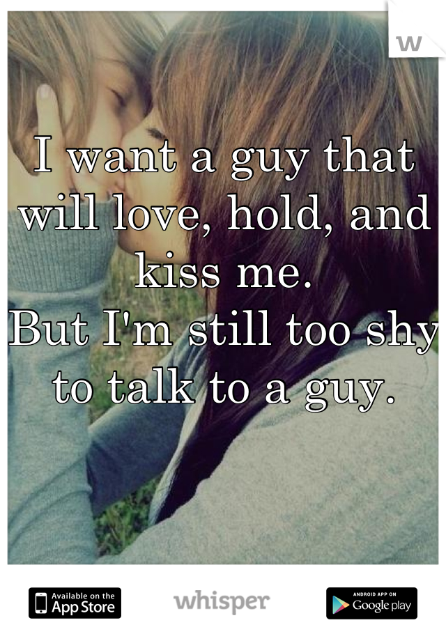 I want a guy that will love, hold, and kiss me. 
But I'm still too shy to talk to a guy. 