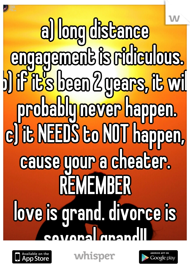a) long distance engagement is ridiculous.
b) if it's been 2 years, it will probably never happen.
c) it NEEDS to NOT happen, cause your a cheater. 
REMEMBER
love is grand. divorce is several grand!! 