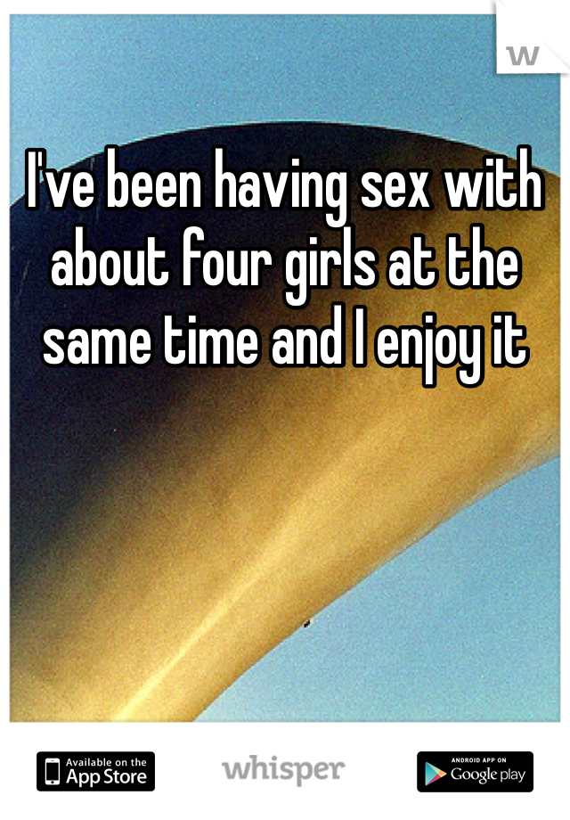 I've been having sex with about four girls at the same time and I enjoy it 