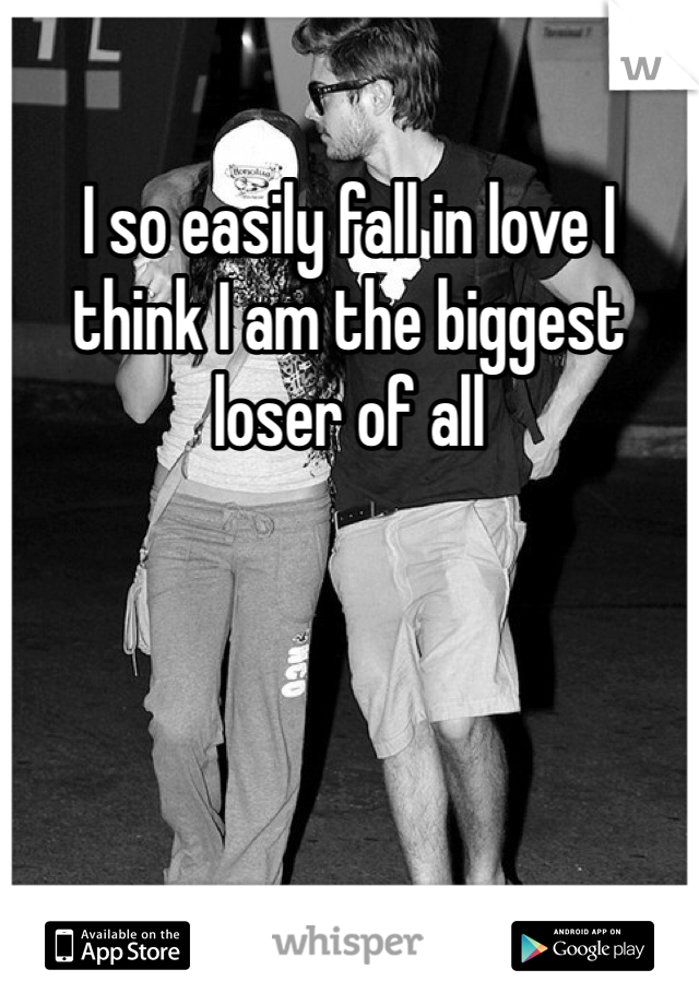 I so easily fall in love I think I am the biggest loser of all 