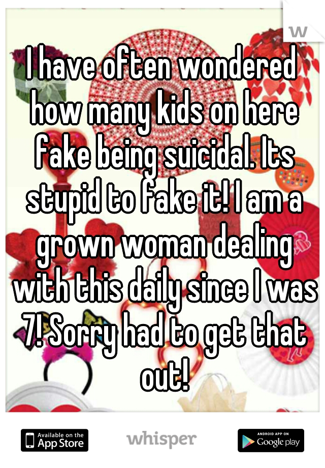 I have often wondered how many kids on here fake being suicidal. Its stupid to fake it! I am a grown woman dealing with this daily since I was 7! Sorry had to get that out!