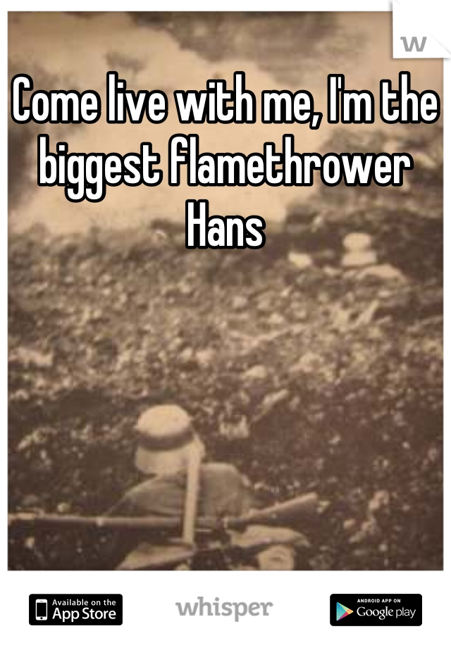 Come live with me, I'm the biggest flamethrower Hans