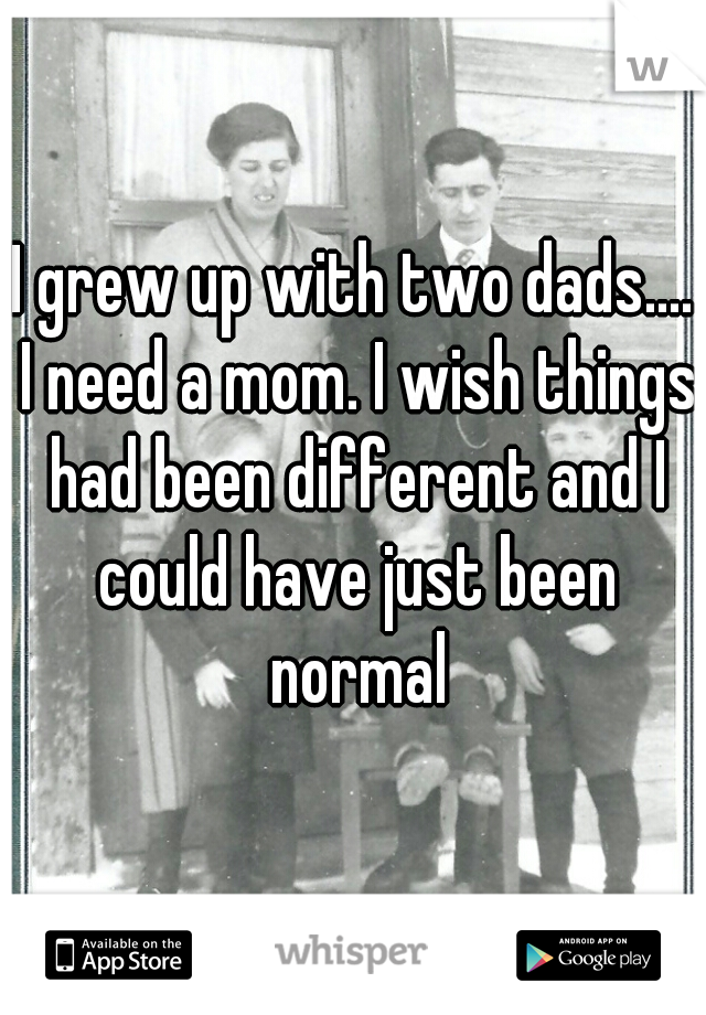 I grew up with two dads.... I need a mom. I wish things had been different and I could have just been normal
