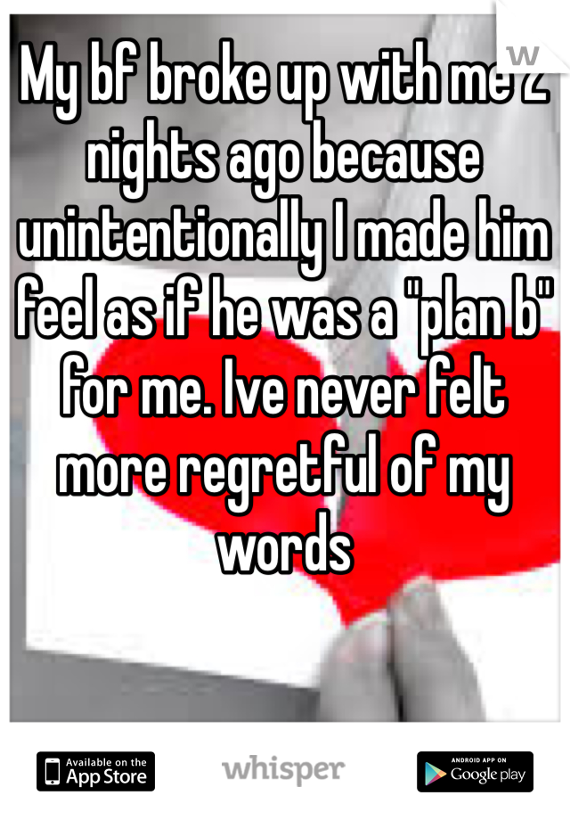 My bf broke up with me 2 nights ago because unintentionally I made him feel as if he was a "plan b" for me. Ive never felt more regretful of my words