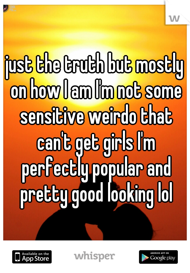 just the truth but mostly on how I am I'm not some sensitive weirdo that can't get girls I'm perfectly popular and pretty good looking lol