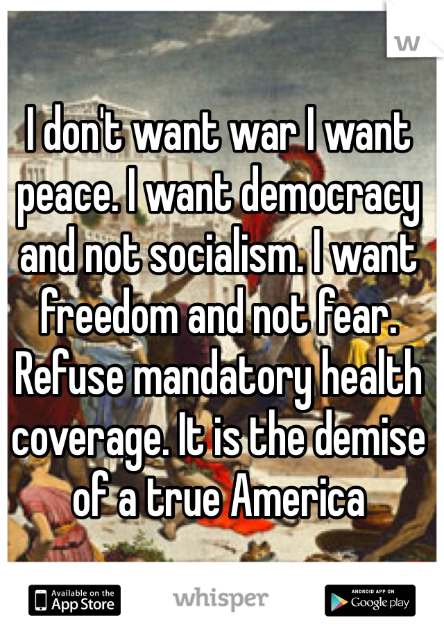 I don't want war I want peace. I want democracy and not socialism. I want freedom and not fear. Refuse mandatory health coverage. It is the demise of a true America 