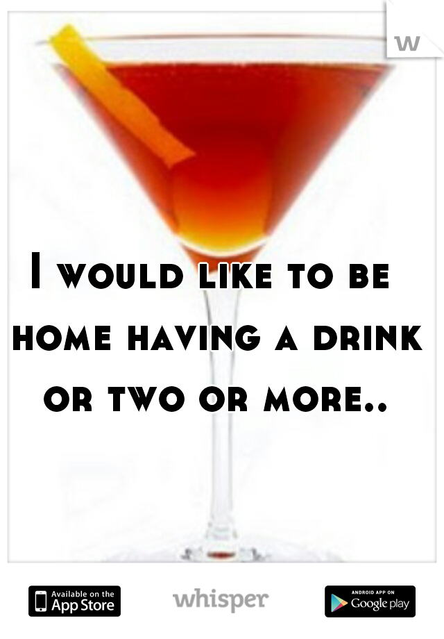 I would like to be home having a drink or two or more..