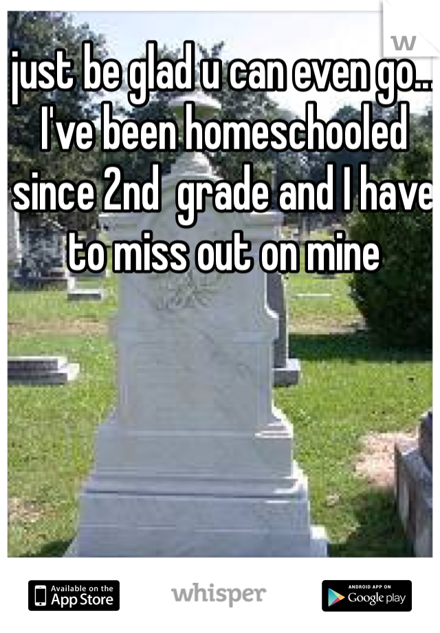 just be glad u can even go... I've been homeschooled since 2nd  grade and I have to miss out on mine 
