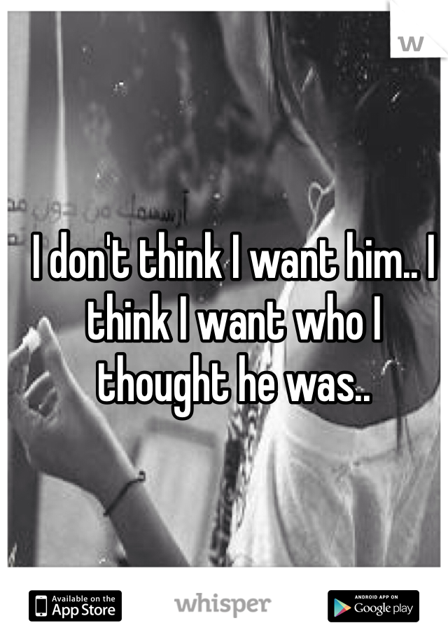 I don't think I want him.. I think I want who I thought he was..
