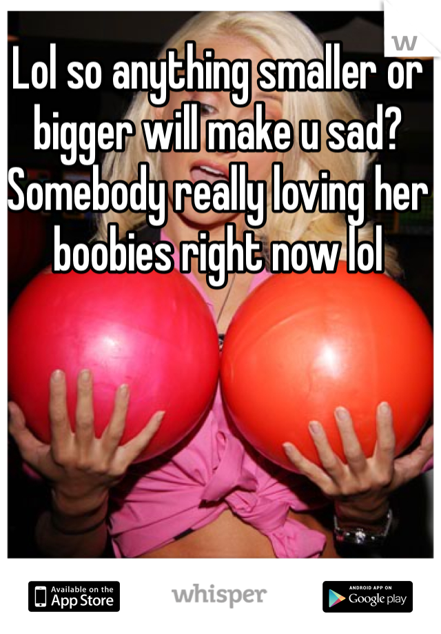 Lol so anything smaller or bigger will make u sad? Somebody really loving her boobies right now lol