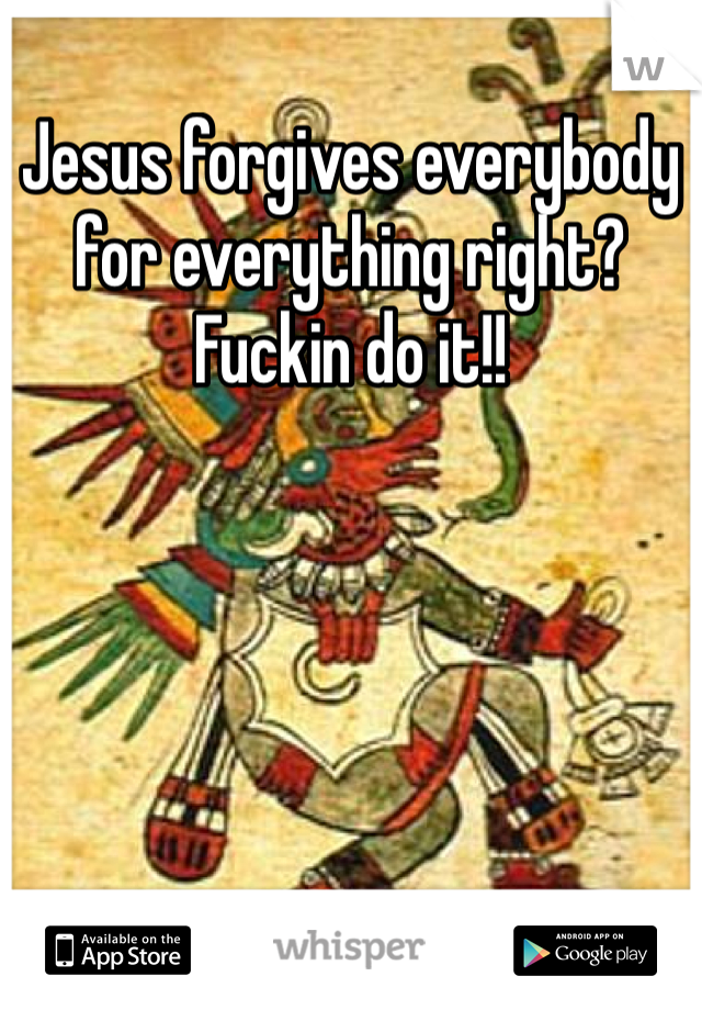Jesus forgives everybody for everything right? Fuckin do it!! 