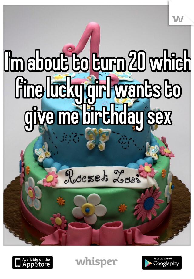 I'm about to turn 20 which fine lucky girl wants to give me birthday sex