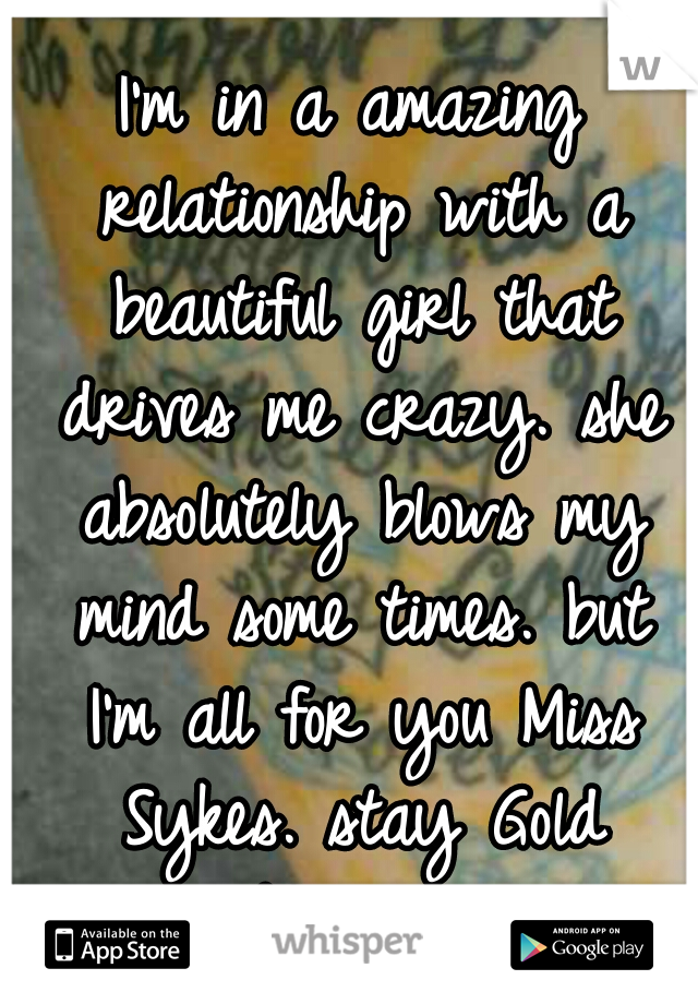 I'm in a amazing relationship with a beautiful girl that drives me crazy. she absolutely blows my mind some times. but I'm all for you Miss Sykes. stay Gold Forever.
