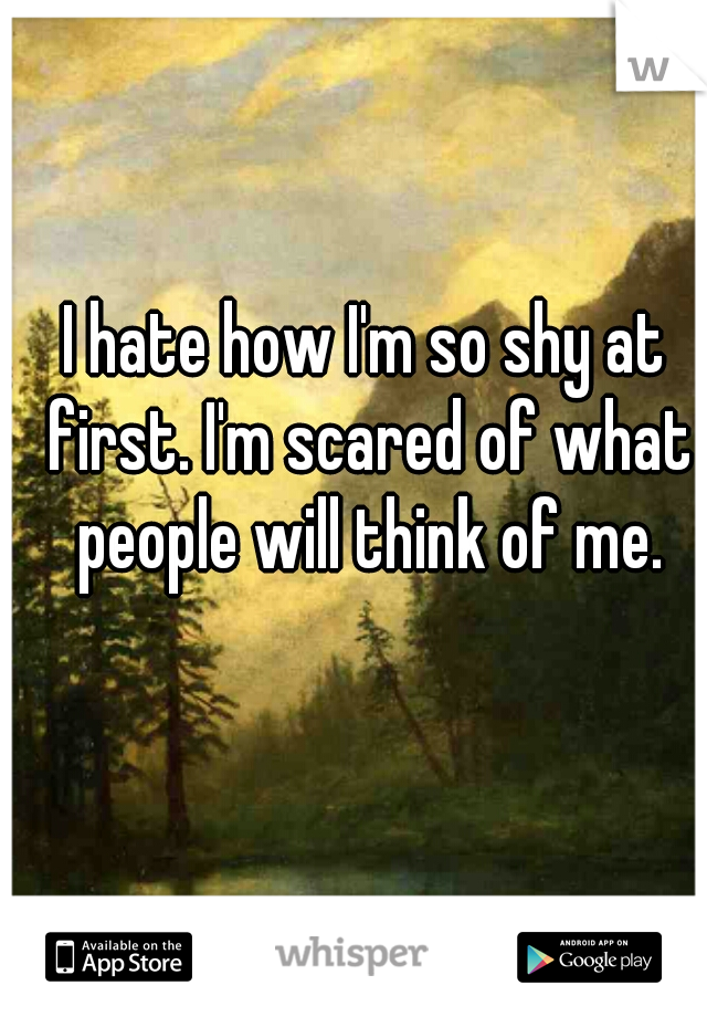I hate how I'm so shy at first. I'm scared of what people will think of me.