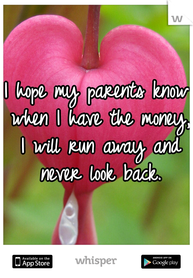 I hope my parents know when I have the money, I will run away and never look back.