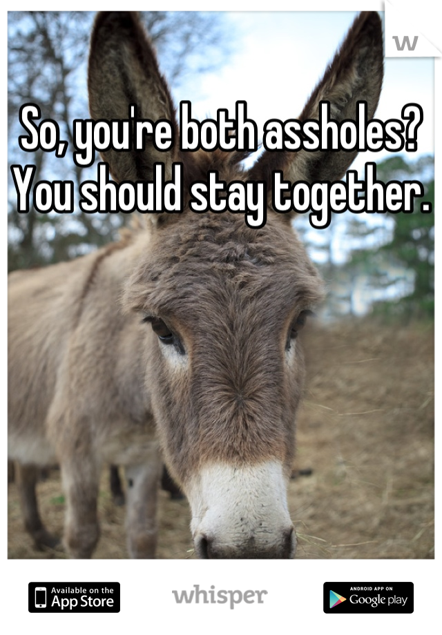 So, you're both assholes? You should stay together.