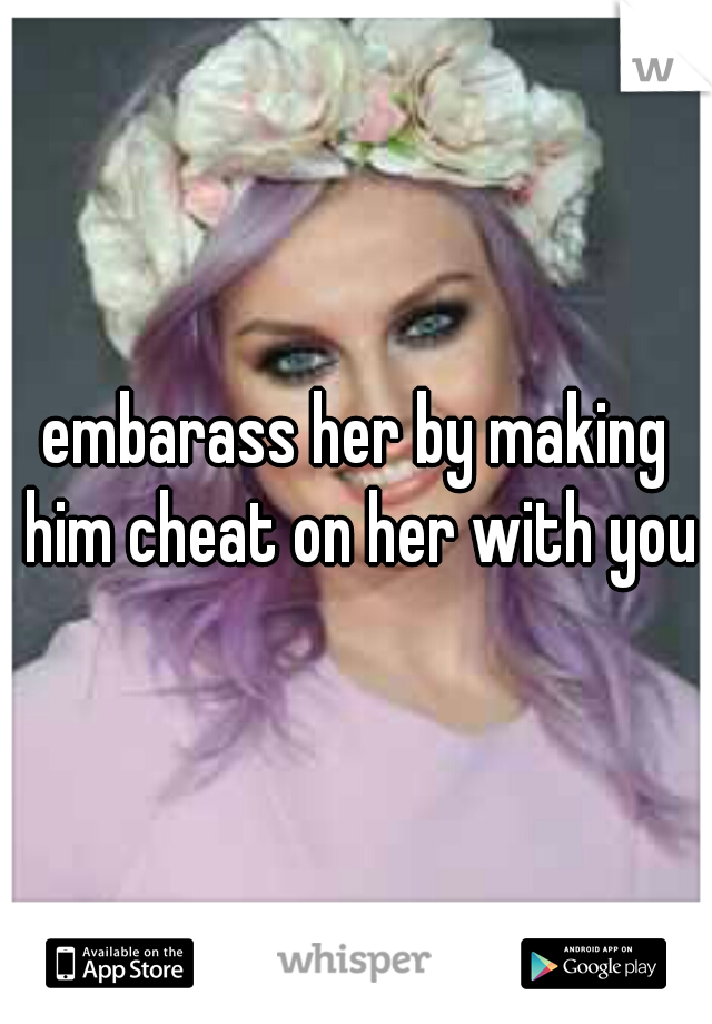 embarass her by making him cheat on her with you