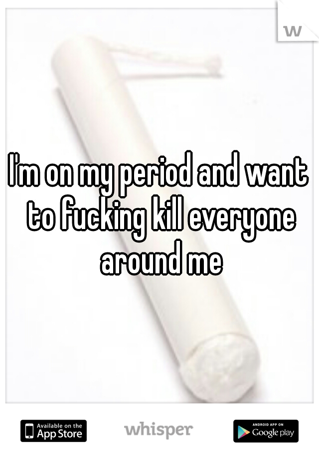 I'm on my period and want to fucking kill everyone around me