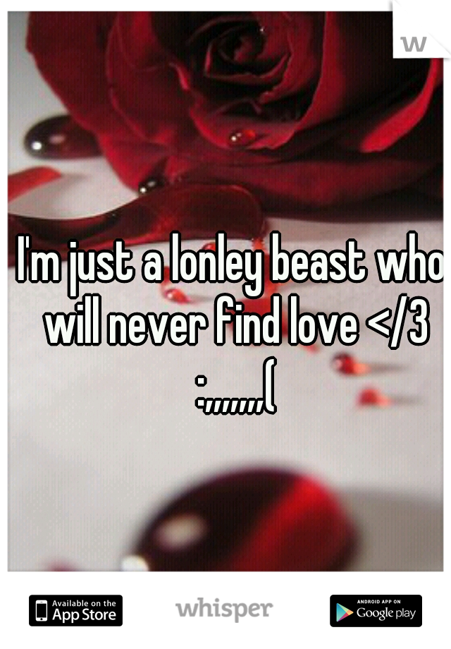 I'm just a lonley beast who will never find love </3 :,,,,,,,(