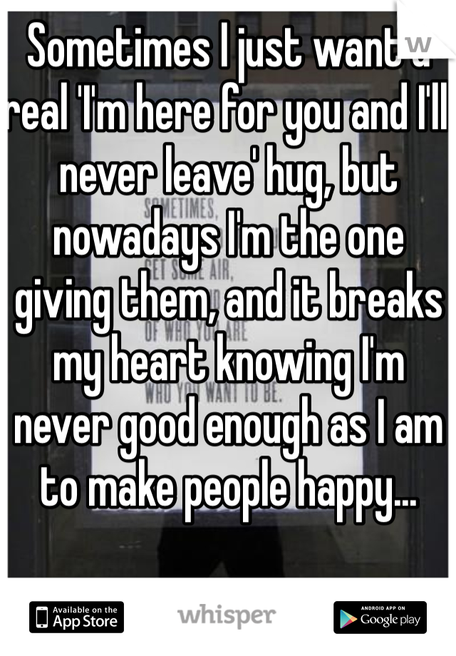 Sometimes I just want a real 'I'm here for you and I'll never leave' hug, but nowadays I'm the one giving them, and it breaks my heart knowing I'm never good enough as I am to make people happy... 