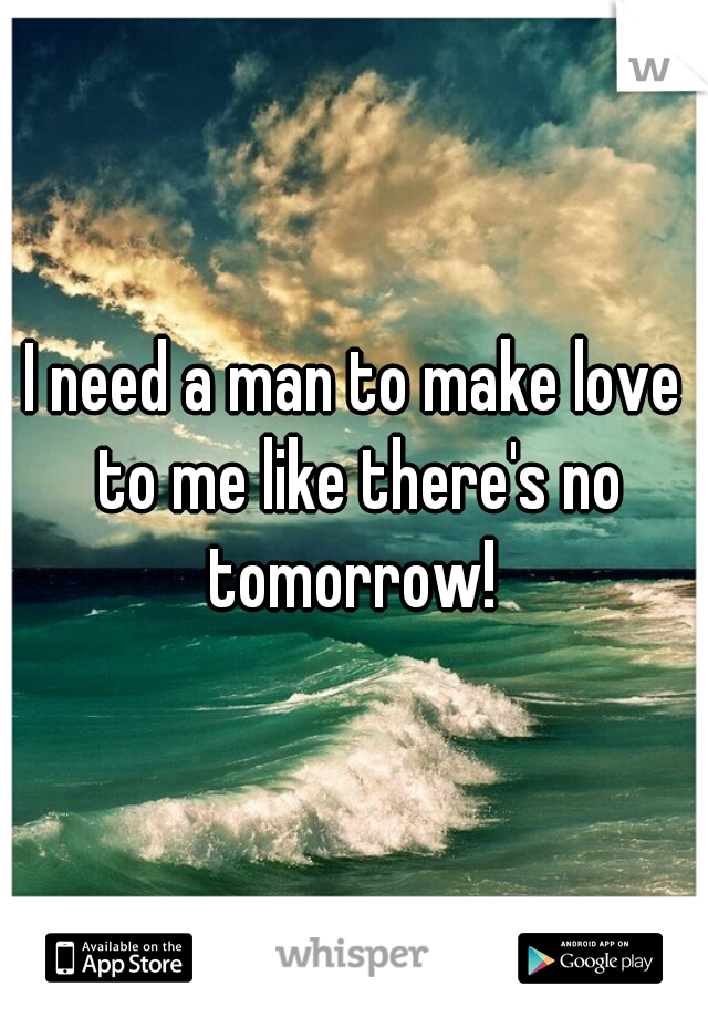 I need a man to make love to me like there's no tomorrow! 
